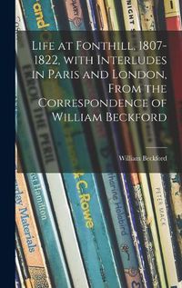 Cover image for Life at Fonthill, 1807-1822, With Interludes in Paris and London, From the Correspondence of William Beckford