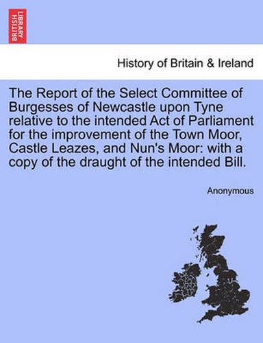 Cover image for The Report of the Select Committee of Burgesses of Newcastle Upon Tyne Relative to the Intended Act of Parliament for the Improvement of the Town Moor, Castle Leazes, and Nun's Moor: With a Copy of the Draught of the Intended Bill.