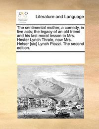 Cover image for The Sentimental Mother, a Comedy, in Five Acts; The Legacy of an Old Friend and His Last Moral Lesson to Mrs. Hester Lynch Thrale, Now Mrs. Hetser [Sic] Lynch Piozzi. the Second Edition.