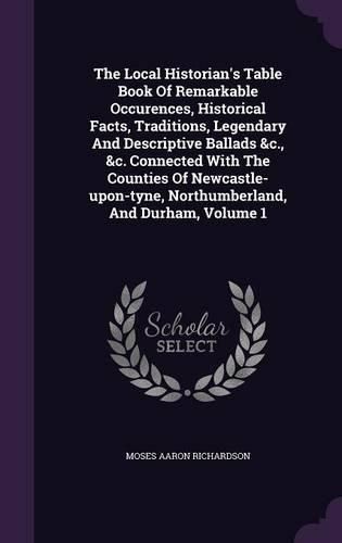 Cover image for The Local Historian's Table Book of Remarkable Occurences, Historical Facts, Traditions, Legendary and Descriptive Ballads &C., &C. Connected with the Counties of Newcastle-Upon-Tyne, Northumberland, and Durham, Volume 1