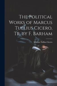 Cover image for The Political Works of Marcus Tullius Cicero, Tr. by F. Barham