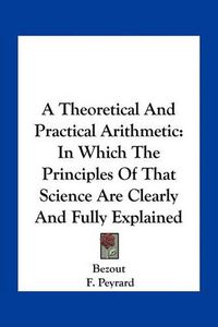 Cover image for A Theoretical and Practical Arithmetic: In Which the Principles of That Science Are Clearly and Fully Explained