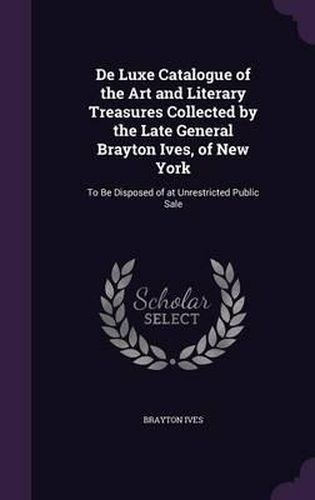 de Luxe Catalogue of the Art and Literary Treasures Collected by the Late General Brayton Ives, of New York: To Be Disposed of at Unrestricted Public Sale