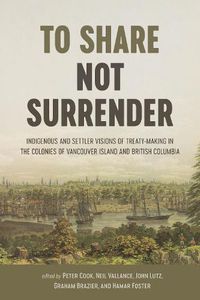 Cover image for To Share, Not Surrender: Indigenous and Settler Visions of Treaty Making in the Colonies of Vancouver Island and British Columbia