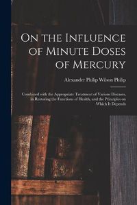 Cover image for On the Influence of Minute Doses of Mercury: Combined With the Appropriate Treatment of Various Diseases, in Restoring the Functions of Health, and the Principles on Which It Depends