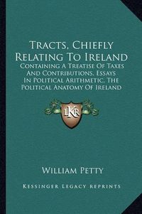 Cover image for Tracts, Chiefly Relating to Ireland: Containing a Treatise of Taxes and Contributions, Essays in Political Arithmetic, the Political Anatomy of Ireland (1769)