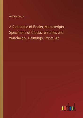 A Catalogue of Books, Manuscripts, Specimens of Clocks, Watches and Watchwork, Paintings, Prints, &c.