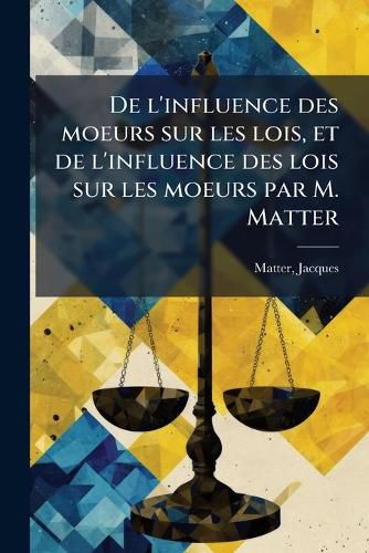 Cover image for de L'Influence Des Moeurs Sur Les Lois, Et de L'Influence Des Lois Sur Les Moeurs Par M. Matter