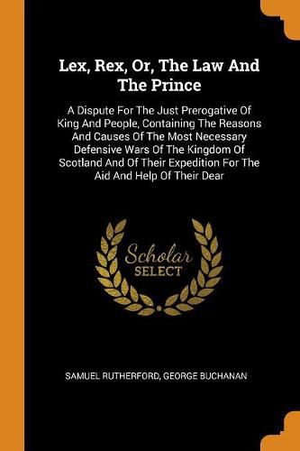 Cover image for Lex, Rex, Or, the Law and the Prince: A Dispute for the Just Prerogative of King and People, Containing the Reasons and Causes of the Most Necessary Defensive Wars of the Kingdom of Scotland and of Their Expedition for the Aid and Help of Their Dear