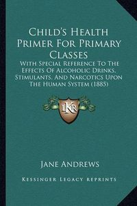 Cover image for Child's Health Primer for Primary Classes: With Special Reference to the Effects of Alcoholic Drinks, Stimulants, and Narcotics Upon the Human System (1885)