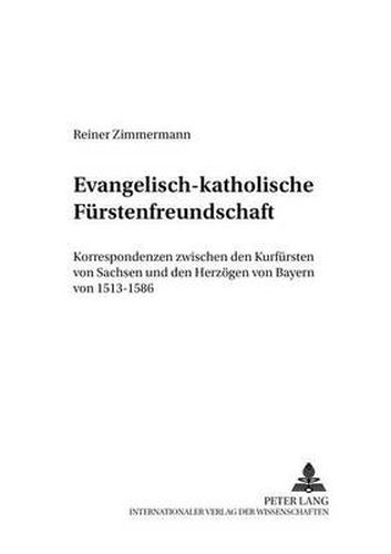 Evangelisch-Katholische Fuerstenfreundschaft: Korrespondenzen Zwischen Den Kurfuersten Von Sachsen Und Den Herzoegen Von Bayern Von 1513-1586