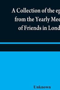 Cover image for A collection of the epistles from the Yearly Meeting of Friends in London: to the Quarterly and Monthly meetings in Great-Britain, Ireland and elsewhere, from 1675 to 1805: being from the first establishment of that meeting to the present time