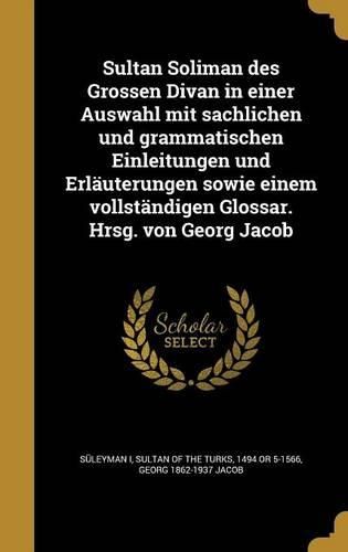 Cover image for Sultan Soliman Des Grossen Divan in Einer Auswahl Mit Sachlichen Und Grammatischen Einleitungen Und Erlauterungen Sowie Einem Vollstandigen Glossar. Hrsg. Von Georg Jacob