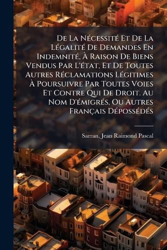 Cover image for de La N Cessit Et de La L Galit de Demandes En Indemnit, Raison de Biens Vendus Par L' Tat, Et de Toutes Autres R Clamations L Gitimes Poursuivre Par Toutes Voies Et Contre Qui de Droit. Au Nom D' Migr S, Ou Autres Fran Ais D Poss D