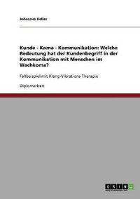 Cover image for Kunde - Koma - Kommunikation: Welche Bedeutung hat der Kundenbegriff in der Kommunikation mit Menschen im Wachkoma?: Fallbeispiel mit Klang-Vibrations-Therapie