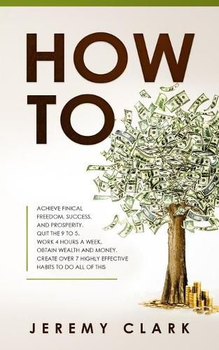 Cover image for How To: Achieve Finical Freedom, Success, and Prosperity. Quit the 9 to 5. Work 4 Hours a Week. Obtain Wealth and Money. Create over 7 Highly Effective Habits to Do All of This