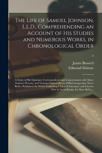 The Life of Samuel Johnson, L.L.D., Comprehending an Account of His Studies and Numerous Works, in Chronological Order; a Series of His Epistolary Correspondence and Conversations With Many Eminent Persons; and Various Original Pieces of His...; 5