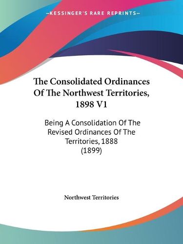 Cover image for The Consolidated Ordinances of the Northwest Territories, 1898 V1: Being a Consolidation of the Revised Ordinances of the Territories, 1888 (1899)