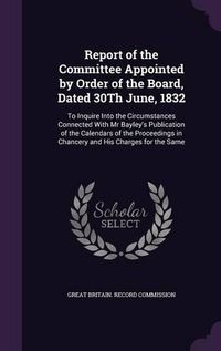 Cover image for Report of the Committee Appointed by Order of the Board, Dated 30th June, 1832: To Inquire Into the Circumstances Connected with MR Bayley's Publication of the Calendars of the Proceedings in Chancery and His Charges for the Same