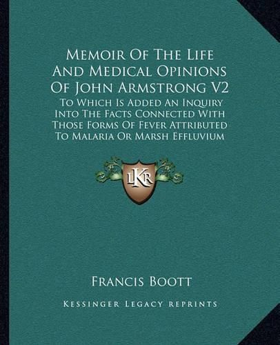 Memoir of the Life and Medical Opinions of John Armstrong V2: To Which Is Added an Inquiry Into the Facts Connected with Those Forms of Fever Attributed to Malaria or Marsh Effluvium