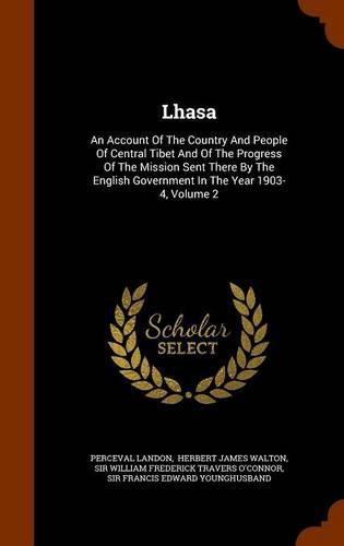 Lhasa: An Account of the Country and People of Central Tibet and of the Progress of the Mission Sent There by the English Government in the Year 1903-4, Volume 2