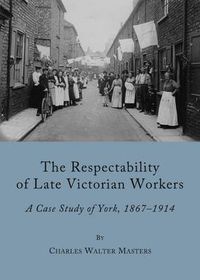 Cover image for The Respectability of Late Victorian Workers: A Case Study of York, 1867-1914