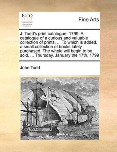 J. Todd's Print Catalogue, 1799. a Catalogue of a Curious and Valuable Collection of Prints, ... to Which Is Added, a Small Collection of Books Lately Purchased. the Whole Will Begin to Be Sold, ... Thursday, January the 17th, 1799