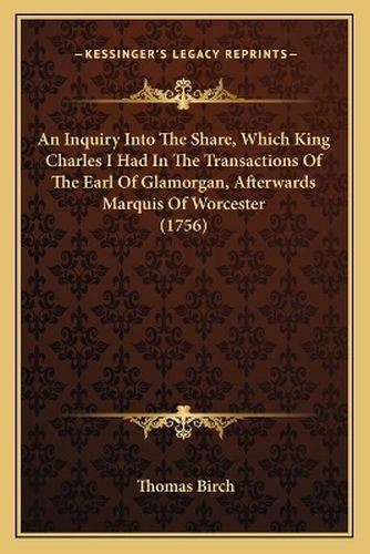 An Inquiry Into the Share, Which King Charles I Had in the Transactions of the Earl of Glamorgan, Afterwards Marquis of Worcester (1756)