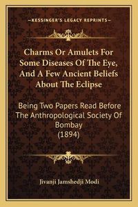 Cover image for Charms or Amulets for Some Diseases of the Eye, and a Few Ancient Beliefs about the Eclipse: Being Two Papers Read Before the Anthropological Society of Bombay (1894)