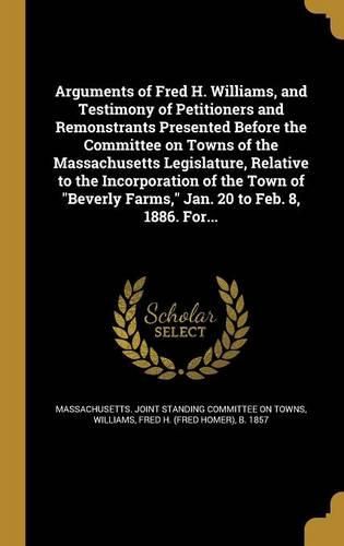 Cover image for Arguments of Fred H. Williams, and Testimony of Petitioners and Remonstrants Presented Before the Committee on Towns of the Massachusetts Legislature, Relative to the Incorporation of the Town of "Beverly Farms," Jan. 20 to Feb. 8, 1886. For...