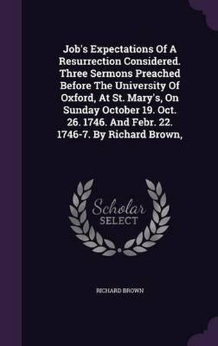 Cover image for Job's Expectations of a Resurrection Considered. Three Sermons Preached Before the University of Oxford, at St. Mary's, on Sunday October 19. Oct. 26. 1746. and Febr. 22. 1746-7. by Richard Brown,