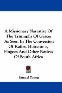 Cover image for A Missionary Narrative of the Triumphs of Grace: As Seen in the Conversion of Kafirs, Hottentots, Fingoes and Other Natives of South Africa