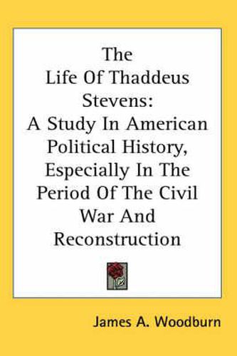 Cover image for The Life of Thaddeus Stevens: A Study in American Political History, Especially in the Period of the Civil War and Reconstruction