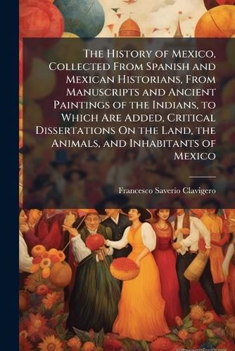 Cover image for The History of Mexico, Collected From Spanish and Mexican Historians, From Manuscripts and Ancient Paintings of the Indians, to Which Are Added, Critical Dissertations On the Land, the Animals, and Inhabitants of Mexico