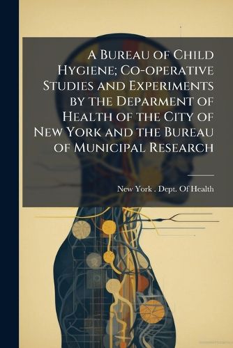 Cover image for A Bureau of Child Hygiene; Co-operative Studies and Experiments by the Deparment of Health of the City of New York and the Bureau of Municipal Research
