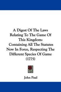 Cover image for A Digest Of The Laws Relating To The Game Of This Kingdom: Containing All The Statutes Now In Force, Respecting The Different Species Of Game (1775)