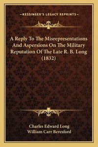 Cover image for A Reply to the Misrepresentations and Aspersions on the Military Reputation of the Late R. B. Long (1832)