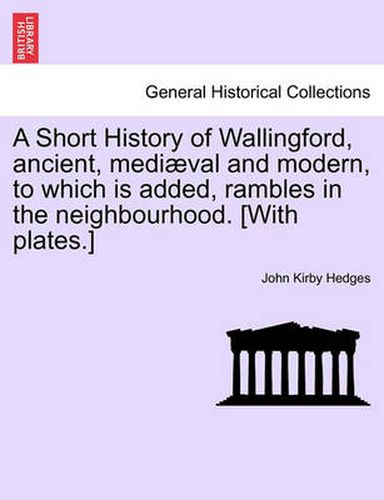 Cover image for A Short History of Wallingford, Ancient, Mediaeval and Modern, to Which Is Added, Rambles in the Neighbourhood. [With Plates.]