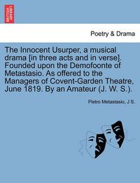 Cover image for The Innocent Usurper, a Musical Drama [In Three Acts and in Verse]. Founded Upon the Demofoonte of Metastasio. as Offered to the Managers of Covent-Garden Theatre, June 1819. by an Amateur (J. W. S.).