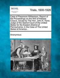 Cover image for Case of Passmore Williamson. Report of the Proceedings on the Writ of Habeas Corpus, Issued by the Hon. John K. Kane, Judge of the District Court of the United States for the Eastern District of Pennsylvania, in the Case of the United States of America...