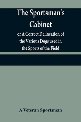 Cover image for The sportsman's cabinet; or A Correct Delineation of the Various Dogs used in the Sports of the Field; Including the Canine Race in General Consisting of A Series of Engravings of Every Distinct Breed from Original Paintings, Taken from life