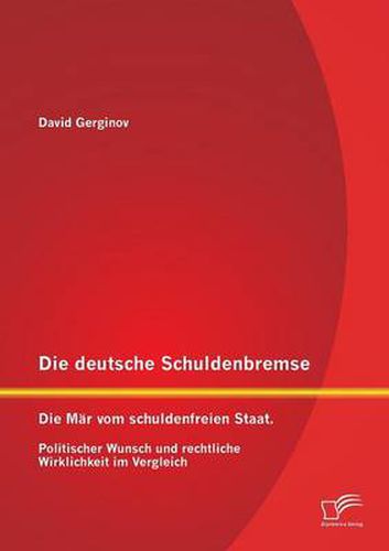 Die deutsche Schuldenbremse: Die Mar vom schuldenfreien Staat. Politischer Wunsch und rechtliche Wirklichkeit im Vergleich