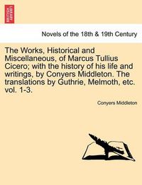 Cover image for The Works, Historical and Miscellaneous, of Marcus Tullius Cicero; With the History of His Life and Writings, by Conyers Middleton. the Translations by Guthrie, Melmoth, Etc. Vol. 1-3. Vol. I