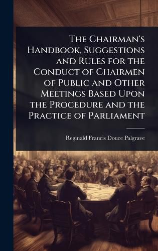 Cover image for The Chairman's Handbook, Suggestions and Rules for the Conduct of Chairmen of Public and Other Meetings Based Upon the Procedure and the Practice of Parliament