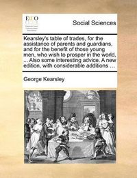 Cover image for Kearsley's Table of Trades, for the Assistance of Parents and Guardians, and for the Benefit of Those Young Men, Who Wish to Prosper in the World, ... Also Some Interesting Advice. a New Edition, with Considerable Additions ...