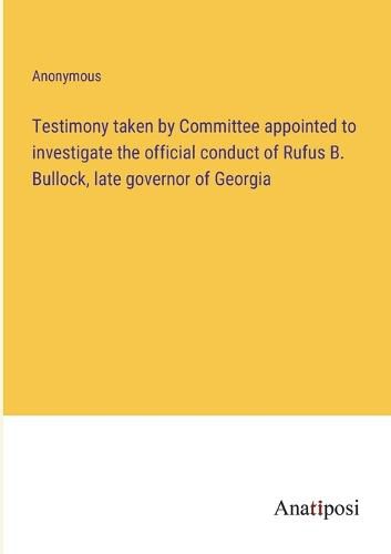 Cover image for Testimony taken by Committee appointed to investigate the official conduct of Rufus B. Bullock, late governor of Georgia