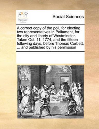 Cover image for A Correct Copy of the Poll, for Electing Two Representatives in Paliament, for the City and Liberty of Westminster. Taken Oct. 11, 1774, and the Fifteen Following Days, Before Thomas Corbett, ... and Published by His Permission