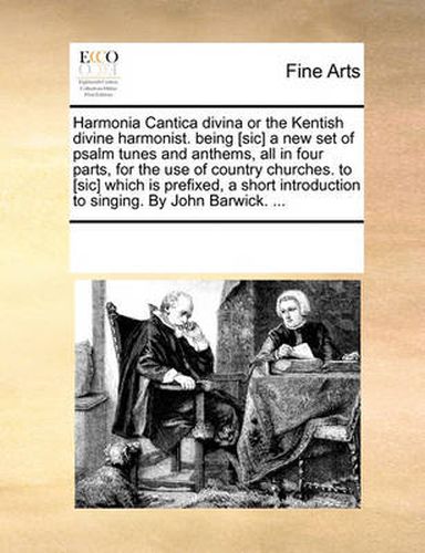 Harmonia Cantica Divina or the Kentish Divine Harmonist. Being [Sic] a New Set of Psalm Tunes and Anthems, All in Four Parts, for the Use of Country Churches. to [Sic] Which Is Prefixed, a Short Introduction to Singing. by John Barwick. ...