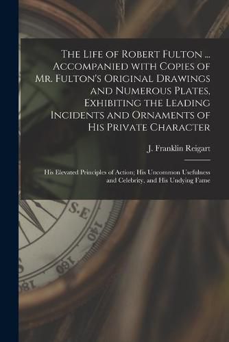 The Life of Robert Fulton ... Accompanied With Copies of Mr. Fulton's Original Drawings and Numerous Plates, Exhibiting the Leading Incidents and Ornaments of His Private Character; His Elevated Principles of Action; His Uncommon Usefulness And...