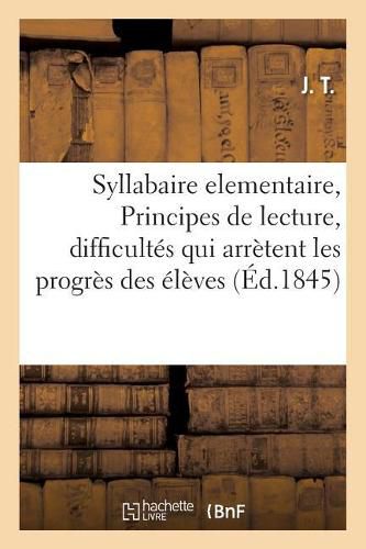 Syllabaire Elementaire, Ou Principes de Lecture, Renfermant Dans Un Cadre a Chaque Page: Les Difficultes Qui Arretent Les Progres Des Eleves, a l'Usage Des Ecoles Primaires. Par J. T.